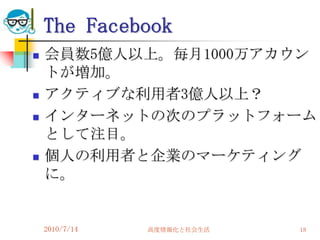 The Facebook
   会員数5億人以上。毎月1000万アカウン
    トが増加。
   アクティブな利用者3億人以上？
   インターネットの次のプラットフォーム
    として注目。
   個人の利用者と企業のマーケティング
    に。


    2010/7/14   高度情報化と社会生活   18
 
