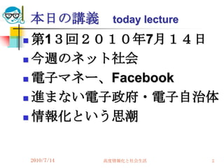 本日の講義         today lecture
 第1３回２０１０年7月１４日
 今週のネット社会

 電子マネー、Facebook

 進まない電子政府・電子自治体

 情報化という思潮




    2010/7/14   高度情報化と社会生活        2
 