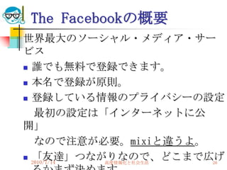 The Facebookの概要
世界最大のソーシャル・メディア・サー
ビス
 誰でも無料で登録できます。

 本名で登録が原則。

 登録している情報のプライバシーの設定

   最初の設定は「インターネットに公
開」
   なので注意が必要。mixiと違うよ。
 「友達」つながりなので、どこまで広げ
  2010/7/14 高度情報化と社会生活 20
 