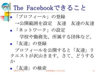 The Facebookできること
 「プロフィール」の登録
   →公開範囲を設定 友達 友達の友達
 「ネットワーク」の設定

       学校や勤務先、所属する団体など。
 「友達」の登録

   プロフィールを公開すると「友達」リ
クエストが沢山きます。さて、どうする
か
 「友達」の検索
  2010/7/14  高度情報化と社会生活 21
 