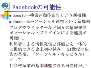 Facebookの可能性
 Google→検索連動型広告という新機軸
 Facebook→ソーシャル連携という新機軸

ブログやツイッターなど個々の情報発信
がソーシャル・プラグインによる連携が
可能に。
利用者による情報発信と評価とを一体的
に提供できる史上初の試み。 21世紀の広
告の革命、「ソーシャル・キャピタル」
として
社会や産業の基本基盤になる可能性が。
  2010/7/14  高度情報化と社会生活 27
 