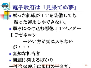 電子政府は「見果てぬ夢」
 腐った組織がＩＴを装備しても
  腐った運用しかできない。
 弱みにつけ込む悪徳ＩＴベンダー

ＩＴゼネコン
    →いい方が気に入らない
  が・・・
 無知な担当者

 問題は深まるばかり。
    2010/7/14   高度情報化と社会生活   29
 