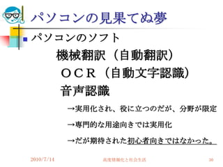 パソコンの見果てぬ夢
   パソコンのソフト
                機械翻訳（自動翻訳）
                ＯＣＲ（自動文字認識）
                音声認識
                →実用化され、役に立つのだが、分野が限定

                →専門的な用途向きでは実用化

                →だが期待された初心者向きではなかった。

    2010/7/14       高度情報化と社会生活    30
 