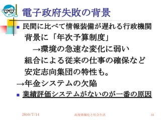 電子政府失敗の背景
   民間に比べて情報装備が遅れる行政機関
 背景に「年次予算制度」
  →環境の急速な変化に弱い
 組合による従来の仕事の確保など
 安定志向集団の特性も。
→年金システムの欠陥
   業績評価システムがないのが一番の原因

    2010/7/14   高度情報化と社会生活   33
 