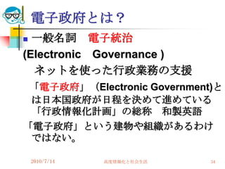 電子政府とは？
 一般名詞 電子統治
(Electronic Governance )
  ネットを使った行政業務の支援
 「電子政府」（Electronic Government)と
 は日本国政府が日程を決めて進めている
 「行政情報化計画」の総称 和製英語
「電子政府」という建物や組織があるわけ
 ではない。

    2010/7/14   高度情報化と社会生活   34
 