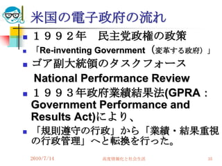 米国の電子政府の流れ
   １９９２年       民主党政権の政策
   「Re-inventing Government（変革する政府）」
   ゴア副大統領のタスクフォース
    National Performance Review
   １９９３年政府業績結果法(GPRA：
    Government Performance and
    Results Act)により、
   「規則遵守の行政」から「業績・結果重視
    の行政管理」へと転換を行った。
    2010/7/14   高度情報化と社会生活         35
 