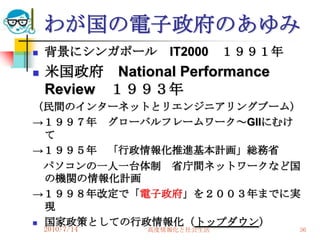 わが国の電子政府のあゆみ
   背景にシンガポール      IT2000    １９９１年
   米国政府 National Performance
    Review １９９３年
（民間のインターネットとリエンジニアリングブーム）
→１９９７年 グローバルフレームワーク～GIIにむけ
  て
→１９９５年 「行政情報化推進基本計画」総務省
  パソコンの一人一台体制 省庁間ネットワークなど国
  の機関の情報化計画
→１９９８年改定で「電子政府」を２００３年までに実
  現
 国家政策としての行政情報化（トップダウン）
    2010/7/14   高度情報化と社会生活           36
 