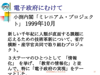電子政府にむけて
 小渕内閣「ミレニアム・プロジェク
 ト」 1999年10月
新しい千年紀に人類が直面する課題に
応えるための技術革新について、省庁
横断・産学官共同で取り組むプロジェ
クト。
３大テーマのひとつとして 「情報
化」 を挙げ、「教育の情報化」と並
んで、特に「電子政府の実現」をテー
 2010/7/14
        高度情報化と社会生活   37
 