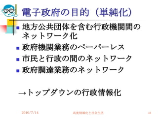電子政府の目的（単純化）
   地方公共団体を含む行政機関間の
    ネットワーク化
   政府機関業務のペーパーレス
   市民と行政の間のネットワーク
   政府調達業務のネットワーク

→トップダウンの行政情報化

    2010/7/14   高度情報化と社会生活   43
 