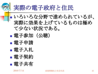 実際の電子政府と住民
   いろいろな分野で進められているが、
    実際に効果を上げているものは極め
    て尐ない状況である。
   電子参加（公聴）
   電子申請
   電子入札
   電子契約
   電子共有
    2010/7/14   高度情報化と社会生活   45
 