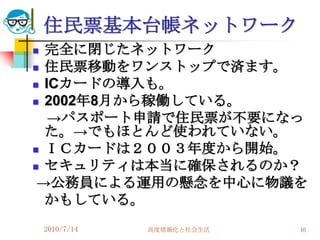 住民票基本台帳ネットワーク
 完全に閉じたネットワーク
 住民票移動をワンストップで済ます。

 ICカードの導入も。
 2002年8月から稼働している。

   →パスポート申請で住民票が不要になっ
  た。→でもほとんど使われていない。
 ＩＣカードは２００３年度から開始。

 セキュリティは本当に確保されるのか？
 →公務員による運用の懸念を中心に物議を
  かもしている。
    2010/7/14   高度情報化と社会生活   46
 