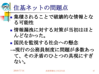 住基ネットの問題点
 集積されることで破壊的な情報とな
  る可能性
 情報漏洩に対する対策が当初はほと
  んどなかった。
 国民を監視する社会への懸念

→現行の公務員制度に問題が多数あっ
  て、その矛盾のひとつの具現にすぎ
  ない。
    2010/7/14   高度情報化と社会生活   47
 