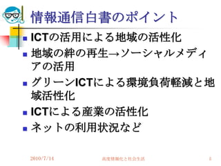 情報通信白書のポイント
   ICTの活用による地域の活性化
   地域の絆の再生→ソーシャルメディ
    アの活用
   グリーンICTによる環境負荷軽減と地
    域活性化
   ICTによる産業の活性化
   ネットの利用状況など

    2010/7/14   高度情報化と社会生活   5
 