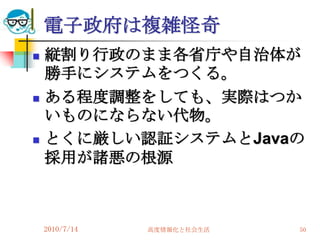 電子政府は複雑怪奇
   縦割り行政のまま各省庁や自治体が
    勝手にシステムをつくる。
   ある程度調整をしても、実際はつか
    いものにならない代物。
   とくに厳しい認証システムとJavaの
    採用が諸悪の根源



    2010/7/14   高度情報化と社会生活   50
 