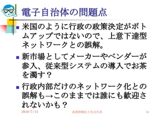 電子自治体の問題点
   米国のように行政の政策決定がボト
    ムアップではないので、上意下達型
    ネットワークとの誤解。
   新市場としてメーカーやベンダーが
    参入、従来型システムの導入でお茶
    を濁す？
   行政内部だけのネットワーク化との
    誤解も→このままでは誰にも歓迎さ
    れないかも？
    2010/7/14   高度情報化と社会生活   51
 