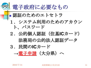 電子政府に必要なもの
認証のためのエトセトラ
１．システム利用のためのアカウン
 ト、パスワード
２．公的個人認証（住基ICカード）
  法務局の公的法人認証データ
３．民間のICカード
 →電子申請（大分県）へ

    2010/7/14   高度情報化と社会生活   52
 
