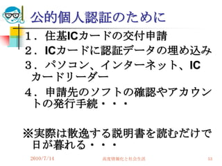 公的個人認証のために
１．住基ICカードの交付申請
２．ICカードに認証データの埋め込み
３．パソコン、インターネット、IC
 カードリーダー
４．申請先のソフトの確認やアカウン
 トの発行手続・・・

※実際は散逸する説明書を読むだけで
 日が暮れる・・・
2010/7/14   高度情報化と社会生活   53
 