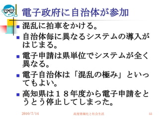 電子政府に自治体が参加
   混乱に拍車をかける。
   自治体毎に異なるシステムの導入が
    はじまる。
   電子申請は県単位でシステムが全く
    異なる。
   電子自治体は「混乱の極み」といっ
    てもよい。
   高知県は１８年度から電子申請をと
    うとう停止してしまった。
    2010/7/14   高度情報化と社会生活   55
 