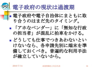 電子政府の現状は過渡期
   電子政府や電子自治体にまともに取
    り合うのはまだ先のタイミング。
   「アホなベンダー」に「無知な行政
    の担当者」が混乱に拍車をかける。
   どうしても仕事でつきあわないとい
    けないなら、各申請先別に端末を準
    備しておくべき。普遍的な利用手法
    が確立していないから。
    2010/7/14   高度情報化と社会生活   56
 