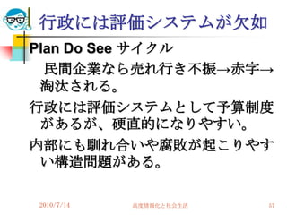 行政には評価システムが欠如
Plan Do See サイクル
  民間企業なら売れ行き不振→赤字→
 淘汰される。
行政には評価システムとして予算制度
 があるが、硬直的になりやすい。
内部にも馴れ合いや腐敗が起こりやす
 い構造問題がある。

2010/7/14   高度情報化と社会生活   57
 