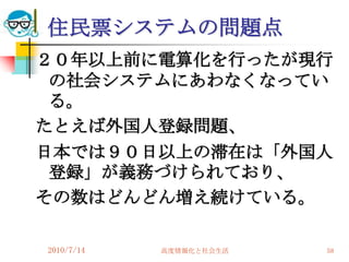 住民票システムの問題点
２０年以上前に電算化を行ったが現行
 の社会システムにあわなくなってい
 る。
たとえば外国人登録問題、
日本では９０日以上の滞在は「外国人
 登録」が義務づけられており、
その数はどんどん増え続けている。

2010/7/14   高度情報化と社会生活   58
 