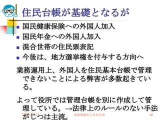 住民台帳が基礎となるが
   国民健康保険への外国人加入
   国民年金への外国人加入
   混合世帯の住民票表記
   今後は、地方選挙権を付与する方向ヘ
業務運用上、外国人を住民基本台帳で管理
 できないことによる弊害が多数起きてい
 る。
よって役所では管理台帳を別に作成して管
 理している。→法律上のルールのない手法
 2010/7/14
 がじつは主流。   高度情報化と社会生活 60
 