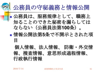 公務員の守秘義務と情報公開
   公務員は、服務規律として、職務上
    知ることのできた秘密を漏らしては
    ならない（公務員法第100条）。
   情報公開法第5条で不開示とされた項
    目
    個人情報、法人情報、 防衛・外交情
    報、捜査情報、意思形成過程情報、
    行政執行情報
    2010/7/14   高度情報化と社会生活   62
 