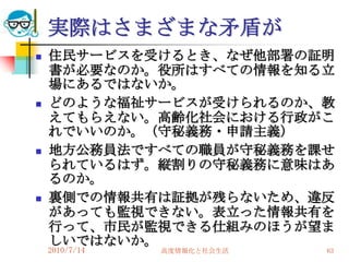 実際はさまざまな矛盾が
   住民サービスを受けるとき、なぜ他部署の証明
    書が必要なのか。役所はすべての情報を知る立
    場にあるではないか。
   どのような福祉サービスが受けられるのか、教
    えてもらえない。高齢化社会における行政がこ
    れでいいのか。（守秘義務・申請主義）
   地方公務員法ですべての職員が守秘義務を課せ
    られているはず。縦割りの守秘義務に意味はあ
    るのか。
   裏側での情報共有は証拠が残らないため、違反
    があっても監視できない。表立った情報共有を
    行って、市民が監視できる仕組みのほうが望ま
    しいではないか。
    2010/7/14   高度情報化と社会生活   63
 