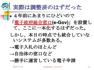 実際は調整済のはずだった
４年前にあまりにひどいので
「電子政府総合窓口(e-Gov)」を設置し
 て、ここに一本化するはずだった。
しかし、本日の時点でも統合していな
 いシステムが多数ある。
→電子入札のほとんど
→自治体の窓口など
→勝手に運営している電子申請
    2010/7/14   高度情報化と社会生活   65
 