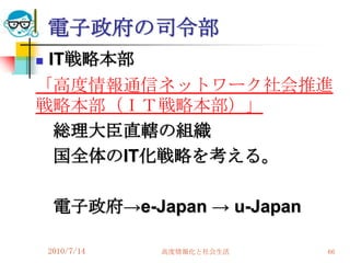 電子政府の司令部
IT戦略本部
「高度情報通信ネットワーク社会推進
戦略本部（ＩＴ戦略本部）」
  総理大臣直轄の組織
  国全体のIT化戦略を考える。

     電子政府→e-Japan → u-Japan

    2010/7/14   高度情報化と社会生活    66
 