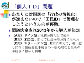 「個人ＩＤ」問題
   あまりに対国民の「行政の情報化」
    が進まないので「国民ID」で管理を
    しようという方向が再燃。
   閣議決定され2013年から導入が決定
   （A案）ドイツ型：税務分野だけで使用
    （B案）米国型：加えて社会保障分野にも利用
    （C案）スウェーデン型：B案に加えて、引っ越
    しに伴う住所変更手続きの一括処理など役所の
    手続きに幅広く利用

    2010/7/14   高度情報化と社会生活   69
 