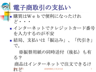 電子商取引の支払い
   購買はＷｅｂで便利になったけれ
    ど・・・
   インターネットでクレジットカード番号
    を入力するのが不安
   結局、支払いは「振込み」、「代引き」
    で。
         ※振替用紙の同時送付（後払）も有
    る？
     商品はインターネットで注文できるけ
    れど
    2010/7/14  高度情報化と社会生活 7
 
