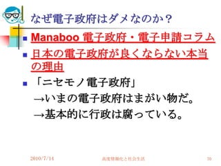 なぜ電子政府はダメなのか？
   Manaboo 電子政府・電子申請コラム
   日本の電子政府が良くならない本当
    の理由
   「ニセモノ電子政府」
    →いまの電子政府はまがい物だ。
    →基本的に行政は腐っている。


    2010/7/14   高度情報化と社会生活   70
 