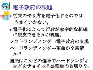 電子政府の課題
 従来のやり方を電子化するのでは
   うまくいかない。
 電子化によって行政が効率的な組織
  に脱皮できるかが課題。
ソフトランディング→電子政府の実現
ハードランディング→革命か？粛清
  か？
国民はこんどの選挙でハードランディ
  ングをチョイス？公務員の首切り？
  2010/7/14
         高度情報化と社会生活   72
 