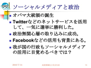 ソーシャルメディアと政治
   オバマ大統領の誕生
   Twitterなどのネットサービスを活用
    して、一気に選挙に勝利した。
   政治無関心層の取り込みに成功。
   Facebookなどの活用も背景にある。
   我が国の行政もソーシャルメディア
    の活用に目覚めるべきでは？

    2010/7/14   高度情報化と社会生活   73
 