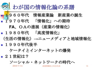 わが国の情報化論の系譜
 １９６０年代 情報産業論 新産業の誕生
 １９７０年代  「情報化」への期待
   FA、ＯＡの進展（産業の情報化）
 １９８０年代  「高度情報化」
（生活の情報化）→ニューメディアと地域情報化
 １９９０年代後半

   ケータイとインターネットの爆発
 ２１世紀は？

   ソーシャル・ネットワークの時代へ
    2010/7/14   高度情報化と社会生活   75
 