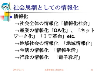 社会思潮としての情報化
   情報化
    →社会全体の情報化「情報化社会」
    →産業の情報化「OA化」、「ネット
    ワーク化」「ＩＴ革命」etc.
    →地域社会の情報化 「地域情報化」
    →生活の情報化 「情報生活」
    →行政の情報化 「電子政府」

    2010/7/14   高度情報化と社会生活   76
 