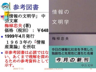 参考図書
   「情報の文明学」 中
    公文庫
    梅棹忠夫 (著)
    価格（税別）： ￥648
   1999年4月発行
    １９６３年の「情報
    産業論」を所収
   ※参考図書は必読ではな
    い、あくまで理解を深め
    るための参考資料として
    示す。
      2010/7/14   高度情報化と社会生活   78
 