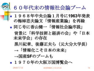 ６０年代末の情報社会論ブーム
   １９６８年中央公論１月号に1963年発表
    の梅棹忠夫論文「情報産業論」を再録
   同じ号に香山健一「情報社会論序説」
    背景に「科学技術と経済の会」や「日本
    未来学会」の存在
    黒川紀章、後藤正夫ら（元大分大学長）
    →「情報化こそ日本の未来」
    →国産SFのブームも
   １９７０年の大阪万国博覧会へ
    2010/7/14   高度情報化と社会生活   79
 