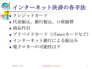 インターネット決済の各手法
   クレジットカード
   代金振込、銀行振込、口座振替
   商品代引
   プリペイドカード（iTunesカードなど）
   インターネット銀行による振込み
   電子マネーの可能性は？



    2010/7/14   高度情報化と社会生活   8
 