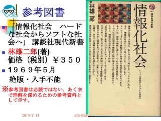 参考図書
   「情報化社会 ハード
    な社会からソフトな社
    会へ」 講談社現代新書
   林雄二郎(著)
    価格（税別）￥３５０
   1９６９年５月
    絶版・入手不能
※参考図書は必読ではない、あくま
    で理解を深めるための参考資料と
    して示す。


      2010/7/14   高度情報化と社会生活   85
 
