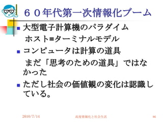 ６０年代第一次情報化ブーム
   大型電子計算機のパラダイム
    ホスト=ターミナルモデル
   コンピュータは計算の道具
    まだ「思考のための道具」ではな
    かった
   ただし社会の価値観の変化は認識し
    ている。

    2010/7/14   高度情報化と社会生活   86
 