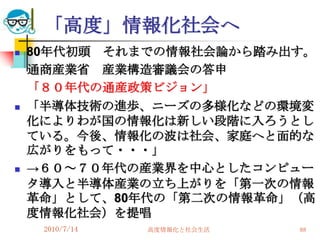 「高度」情報化社会へ
   80年代初頭 それまでの情報社会論から踏み出す。
    通商産業省 産業構造審議会の答申
    「８０年代の通産政策ビジョン」
   「半導体技術の進歩、ニーズの多様化などの環境変
    化によりわが国の情報化は新しい段階に入ろうとし
    ている。今後、情報化の波は社会、家庭へと面的な
    広がりをもって・・・」
   →６０～７０年代の産業界を中心としたコンピュー
    タ導入と半導体産業の立ち上がりを「第一次の情報
    革命」として、80年代の「第二次の情報革命」（高
    度情報化社会）を提唱
     2010/7/14   高度情報化と社会生活   88
 