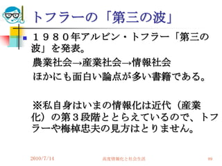 トフラーの「第三の波」
   １９８０年アルビン・トフラー「第三の
    波」を発表。
    農業社会→産業社会→情報社会
    ほかにも面白い論点が多い書籍である。

    ※私自身はいまの情報化は近代（産業
    化）の第３段階ととらえているので、トフ
    ラーや梅棹忠夫の見方はとりません。

    2010/7/14   高度情報化と社会生活   89
 
