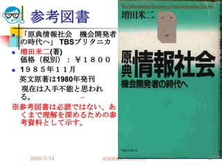 参考図書
 「原典情報社会 機会開発者
  の時代へ」 TBSブリタニカ
 増田米二(著)
  価格（税別）： ￥１８００
 1９８５年１１月

  英文原著は1980年発刊
  現在は入手不能と思われ
  る。
※参考図書は必読ではない、あ
  くまで理解を深めるための参
  考資料として示す。



    2010/7/14   高度情報化と社会生活   90
 