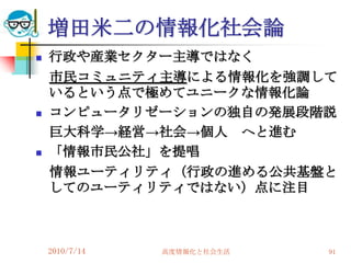 増田米二の情報化社会論
   行政や産業セクター主導ではなく
    市民コミュニティ主導による情報化を強調して
    いるという点で極めてユニークな情報化論
   コンピュータリゼーションの独自の発展段階説
    巨大科学→経営→社会→個人 へと進む
   「情報市民公社」を提唱
    情報ユーティリティ（行政の進める公共基盤と
    してのユーティリティではない）点に注目



    2010/7/14   高度情報化と社会生活   91
 