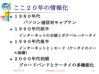 ここ２０年の情報化
   １９８０年代
      パソコン通信対キャプテン
   １９９０年代前半
        インターネットの台頭とポケベル→ケータイ
   １９９０年代後半
     インターネットとｉモード（ケータイのメー
    ル装備）
   ２０００年代初頭
     ブロードバンドとケータイの多機能化
    2010/7/14   高度情報化と社会生活   92
 