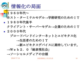 情報化の局面
   １９６０年代～
    ホスト・ターミナルモデル→学術研究のためのＩＴ
   １９８０年代後半
    クライアント・サーバーモデル→企業のためのＩＴ
   ２０００年代
     ブロードバンドインターネットとユビキタス化
       →生活者のためのＩＴ
       →新ユビキタスデバイスに期待しています。
    →Ｗｅｂ２．０「総表現社会」
    →ソーシャルメディアの台頭
     2010/7/14   高度情報化と社会生活   93
 