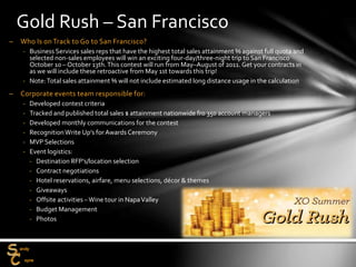 – Who Is on Track to Go to San Francisco?
‐ Business Services sales reps that have the highest total sales attainment % against full quota and
selected non-sales employees will win an exciting four-day/three-night trip to San Francisco
October 10 – October 13th.This contest will run from May–August of 2011. Get your contracts in
as we will include these retroactive from May 1st towards this trip!
‐ Note:Total sales attainment % will not include estimated long distance usage in the calculation
– Corporate events team responsible for:
‐ Developed contest criteria
‐ Tracked and published total sales $ attainment nationwide fro 350 account managers
‐ Developed monthly communications for the contest
‐ RecognitionWrite Up’s for Awards Ceremony
‐ MVP Selections
‐ Event logistics:
‐ Destination RFP’s/location selection
‐ Contract negotiations
‐ Hotel reservations, airfare, menu selections, décor & themes
‐ Giveaways
‐ Offsite activities –Wine tour in NapaValley
‐ Budget Management
‐ Photos
Gold Rush – San Francisco
 