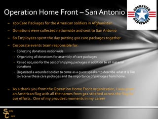 – 500 Care Packages for the American soldiers in Afghanistan
– Donations were collected nationwide and sent to San Antonio
– 60 Employees spent the day putting 500 care packages together
– Corporate events team responsible for:
‐ Collecting donations nationwide
‐ Organizing all donations for assembly of care packages
‐ Raised $20,000 for the cost of shipping packages in addition to all material
donations
‐ Organized a wounded soldier to come as a guest speaker to describe what it is like
to receive these care packages and the importance of packages from home.
– As a thank you from the Operation Home Front organization, I was given
an American flag with all the names from 911 stitched across the flag for
our efforts. One of my proudest moments in my career
Operation Home Front – San Antonio
 